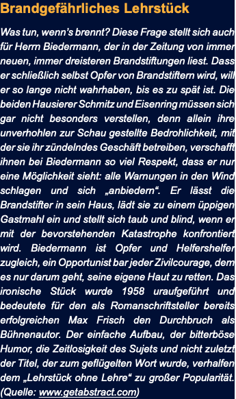 Brandgefährliches Lehrstück Was tun, wenn’s brennt? Diese Frage stellt sich auch für Herrn Biedermann, der in der Zeitung von immer neuen, immer dreisteren Brandstiftungen liest. Dass er schließlich selbst Opfer von Brandstiftern wird, will er so lange nicht wahrhaben, bis es zu spät ist. Die beiden Hausierer Schmitz und Eisenring müssen sich gar nicht besonders verstellen, denn allein ihre unverhohlen zur Schau gestellte Bedrohlichkeit, mit der sie ihr zündelndes Geschäft betreiben, verschafft ihnen bei Biedermann so viel Respekt, dass er nur eine Möglichkeit sieht: alle Warnungen in den Wind schlagen und sich „anbiedern“. Er lässt die Brandstifter in sein Haus, lädt sie zu einem üppigen Gastmahl ein und stellt sich taub und blind, wenn er mit der bevorstehenden Katastrophe konfrontiert wird. Biedermann ist Opfer und Helfershelfer zugleich, ein Opportunist bar jeder Zivilcourage, dem es nur darum geht, seine eigene Haut zu retten. Das ironische Stück wurde 1958 uraufgeführt und bedeutete für den als Romanschriftsteller bereits erfolgreichen Max Frisch den Durchbruch als Bühnenautor. Der einfache Aufbau, der bitterböse Humor, die Zeitlosigkeit des Sujets und nicht zuletzt der Titel, der zum geflügelten Wort wurde, verhalfen dem „Lehrstück ohne Lehre“ zu großer Popularität. (Quelle: www.getabstract.com)